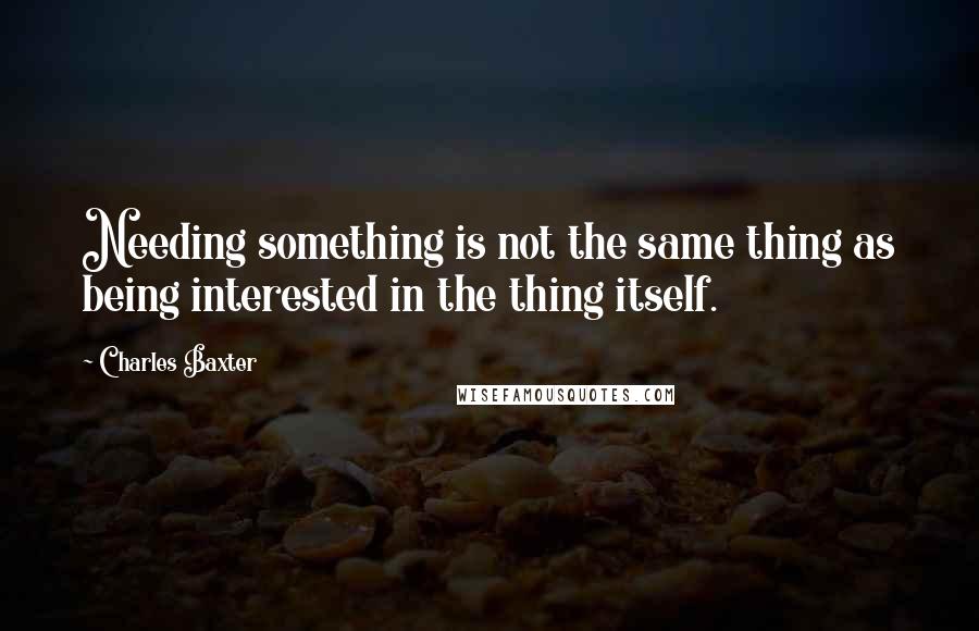 Charles Baxter Quotes: Needing something is not the same thing as being interested in the thing itself.