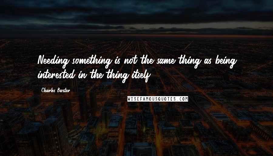 Charles Baxter Quotes: Needing something is not the same thing as being interested in the thing itself.