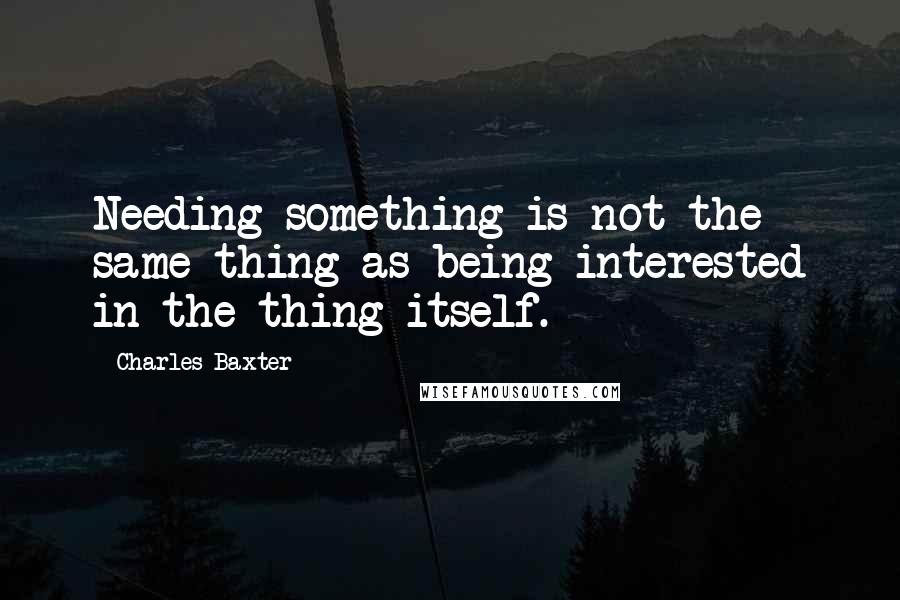 Charles Baxter Quotes: Needing something is not the same thing as being interested in the thing itself.