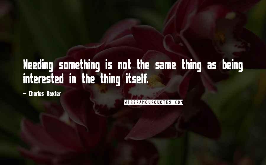 Charles Baxter Quotes: Needing something is not the same thing as being interested in the thing itself.