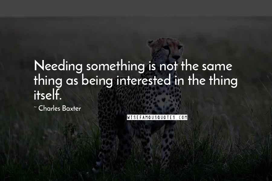 Charles Baxter Quotes: Needing something is not the same thing as being interested in the thing itself.