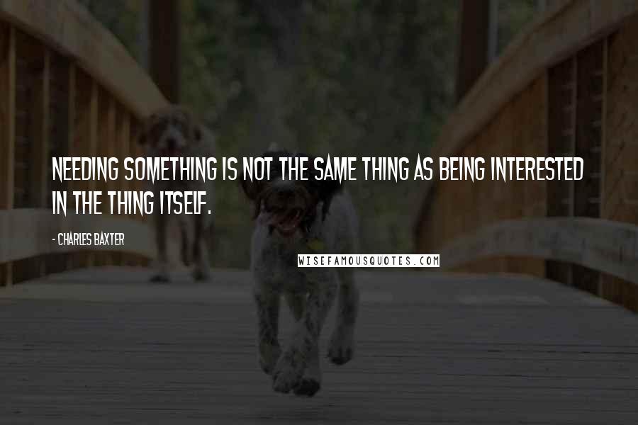 Charles Baxter Quotes: Needing something is not the same thing as being interested in the thing itself.