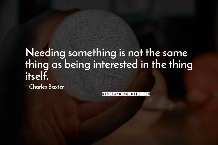 Charles Baxter Quotes: Needing something is not the same thing as being interested in the thing itself.