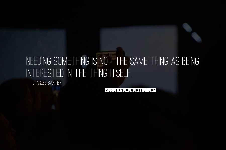 Charles Baxter Quotes: Needing something is not the same thing as being interested in the thing itself.
