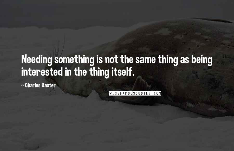 Charles Baxter Quotes: Needing something is not the same thing as being interested in the thing itself.