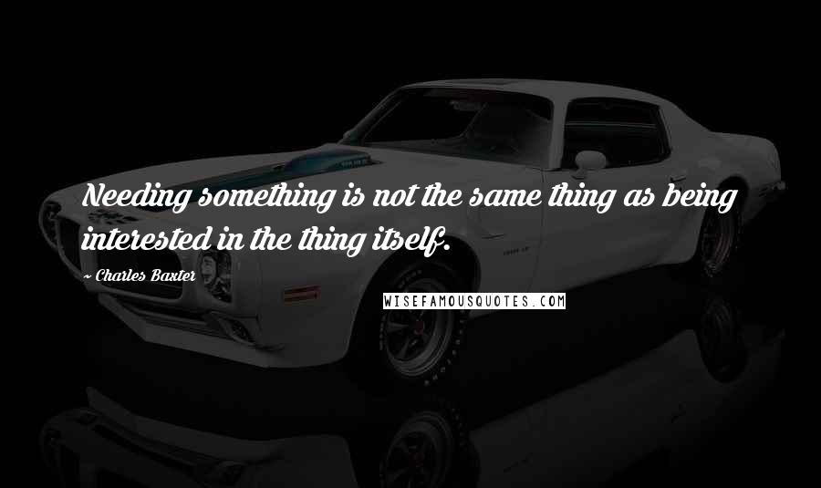 Charles Baxter Quotes: Needing something is not the same thing as being interested in the thing itself.