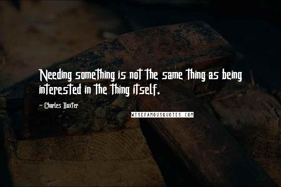 Charles Baxter Quotes: Needing something is not the same thing as being interested in the thing itself.