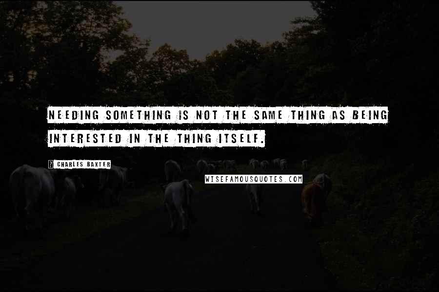 Charles Baxter Quotes: Needing something is not the same thing as being interested in the thing itself.