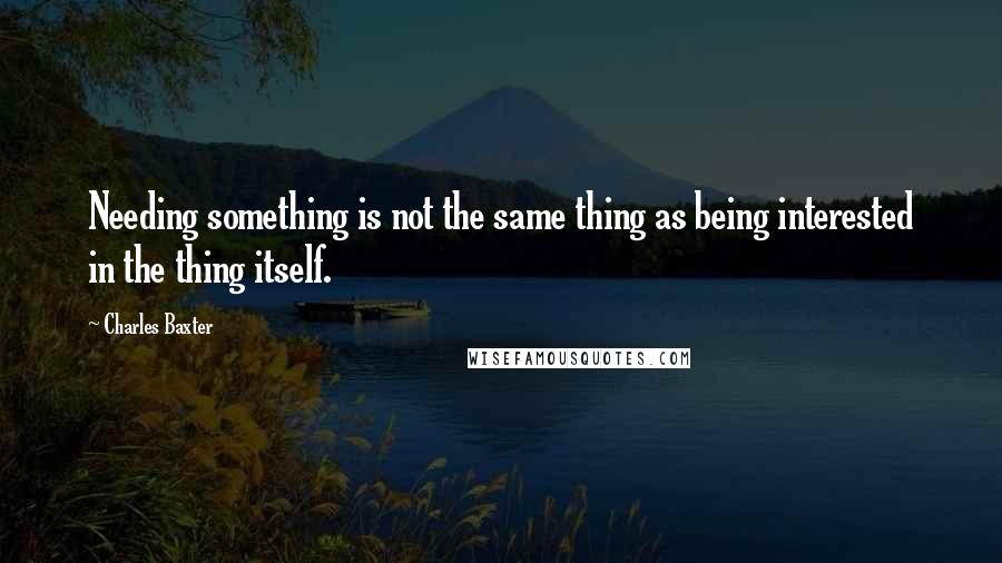 Charles Baxter Quotes: Needing something is not the same thing as being interested in the thing itself.