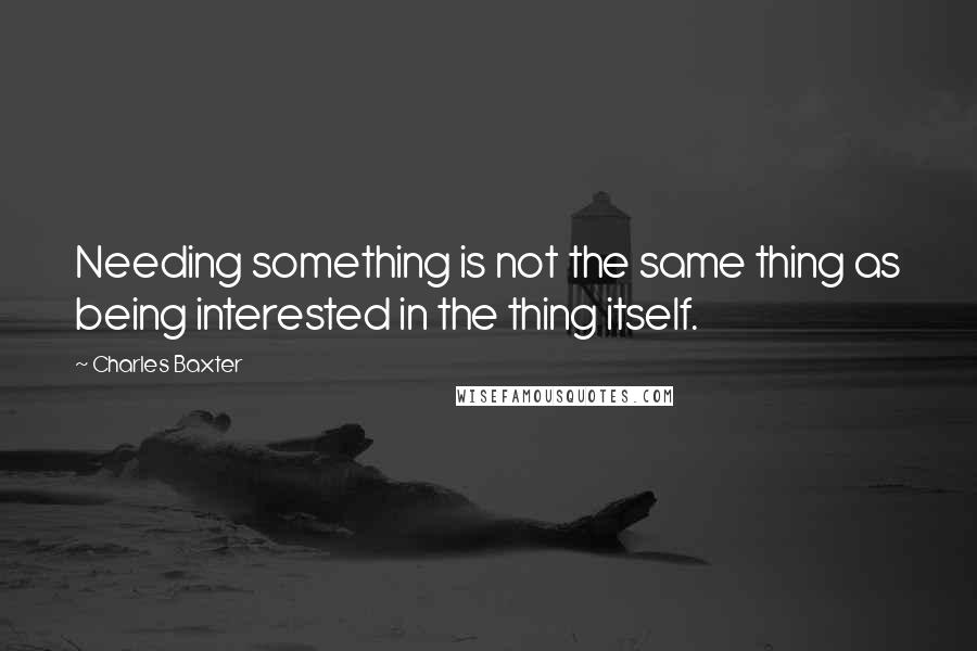 Charles Baxter Quotes: Needing something is not the same thing as being interested in the thing itself.