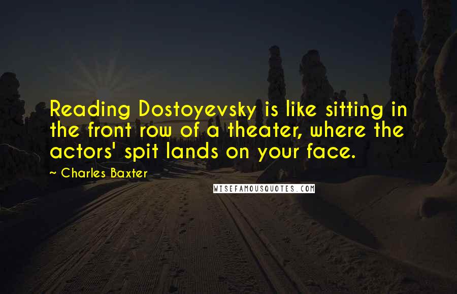 Charles Baxter Quotes: Reading Dostoyevsky is like sitting in the front row of a theater, where the actors' spit lands on your face.