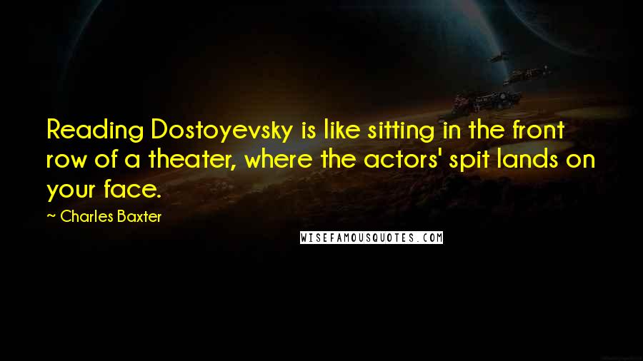 Charles Baxter Quotes: Reading Dostoyevsky is like sitting in the front row of a theater, where the actors' spit lands on your face.