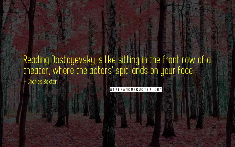 Charles Baxter Quotes: Reading Dostoyevsky is like sitting in the front row of a theater, where the actors' spit lands on your face.