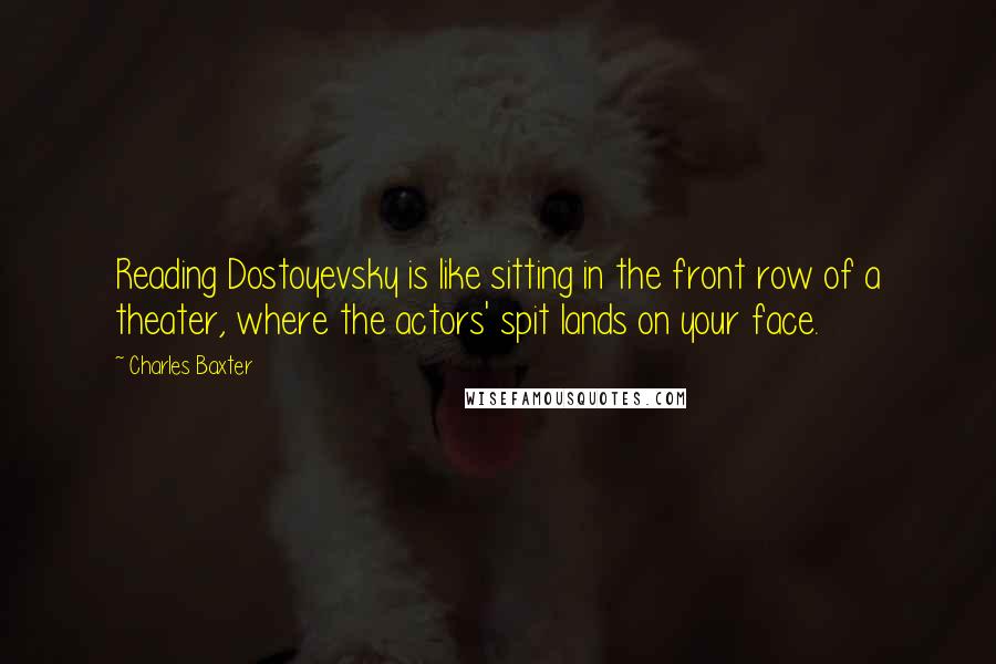 Charles Baxter Quotes: Reading Dostoyevsky is like sitting in the front row of a theater, where the actors' spit lands on your face.