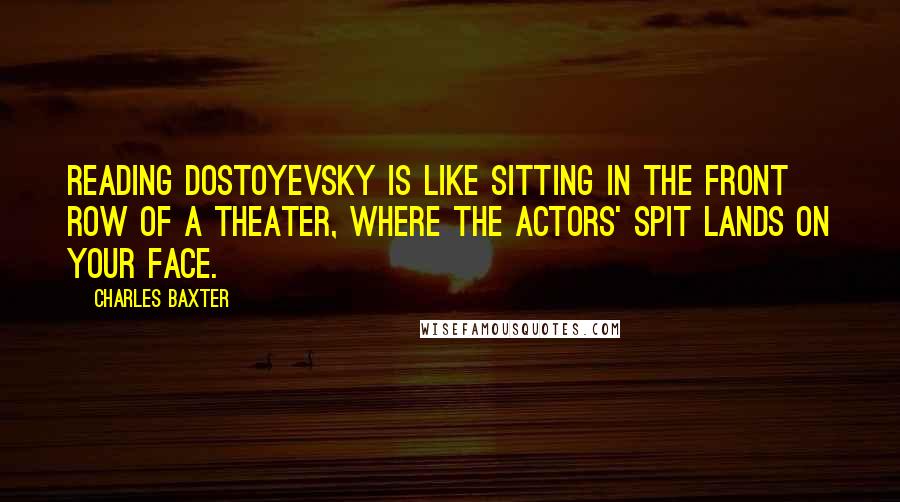 Charles Baxter Quotes: Reading Dostoyevsky is like sitting in the front row of a theater, where the actors' spit lands on your face.