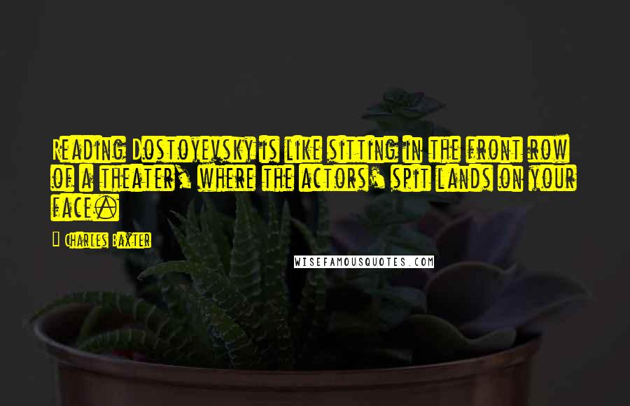 Charles Baxter Quotes: Reading Dostoyevsky is like sitting in the front row of a theater, where the actors' spit lands on your face.