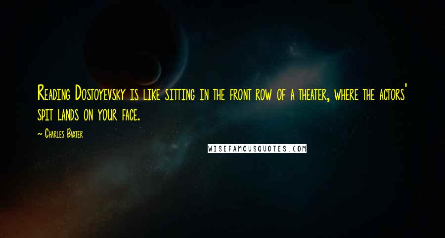 Charles Baxter Quotes: Reading Dostoyevsky is like sitting in the front row of a theater, where the actors' spit lands on your face.