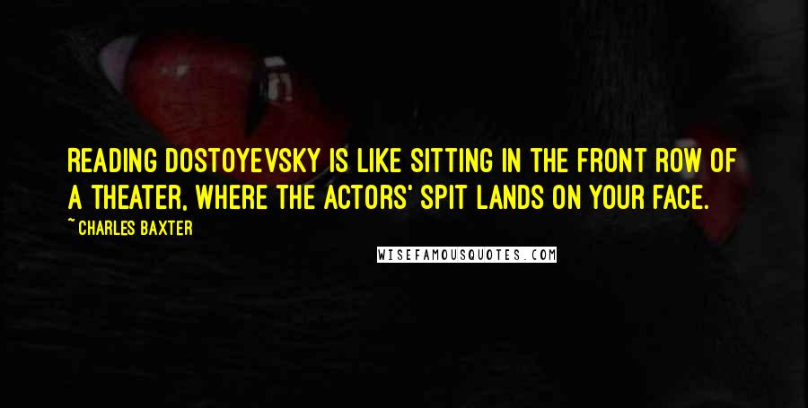 Charles Baxter Quotes: Reading Dostoyevsky is like sitting in the front row of a theater, where the actors' spit lands on your face.