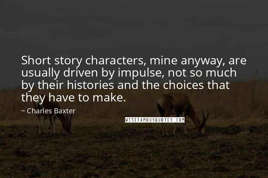 Charles Baxter Quotes: Short story characters, mine anyway, are usually driven by impulse, not so much by their histories and the choices that they have to make.