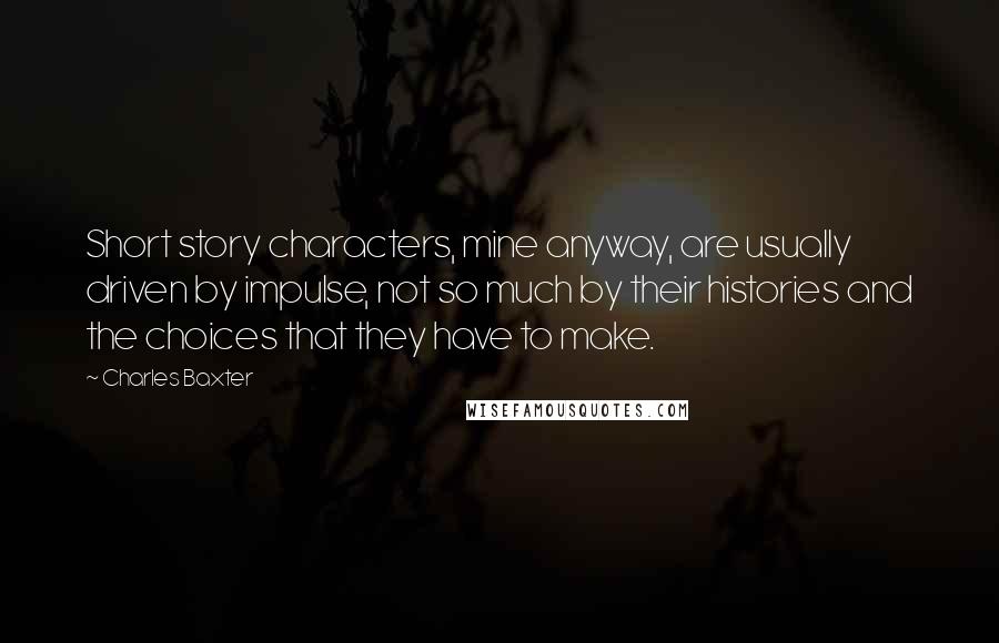Charles Baxter Quotes: Short story characters, mine anyway, are usually driven by impulse, not so much by their histories and the choices that they have to make.