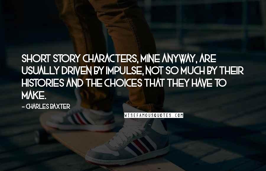 Charles Baxter Quotes: Short story characters, mine anyway, are usually driven by impulse, not so much by their histories and the choices that they have to make.