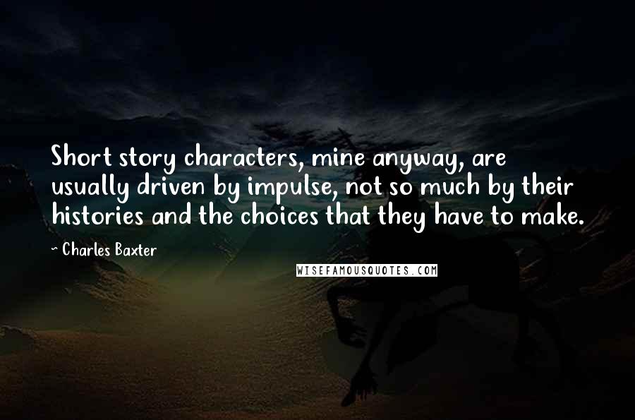 Charles Baxter Quotes: Short story characters, mine anyway, are usually driven by impulse, not so much by their histories and the choices that they have to make.