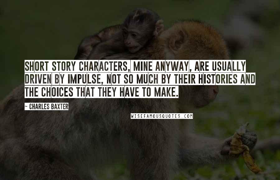 Charles Baxter Quotes: Short story characters, mine anyway, are usually driven by impulse, not so much by their histories and the choices that they have to make.