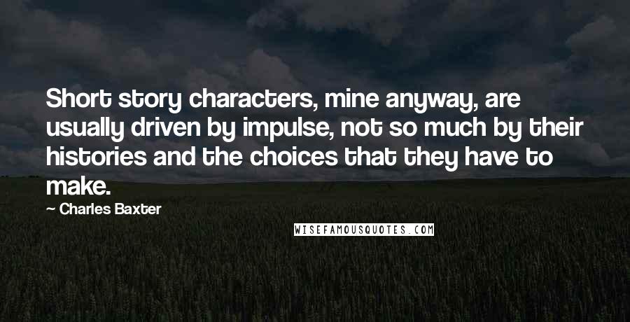 Charles Baxter Quotes: Short story characters, mine anyway, are usually driven by impulse, not so much by their histories and the choices that they have to make.