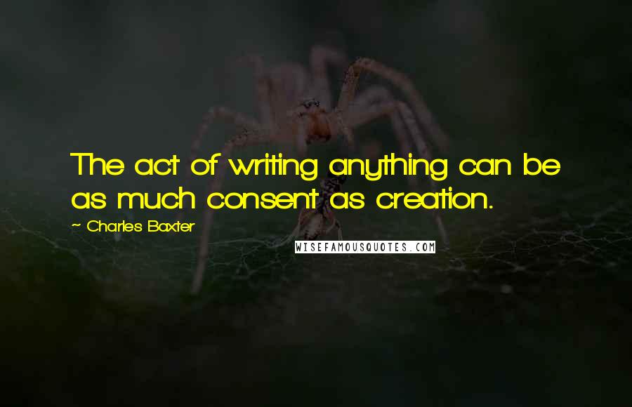 Charles Baxter Quotes: The act of writing anything can be as much consent as creation.