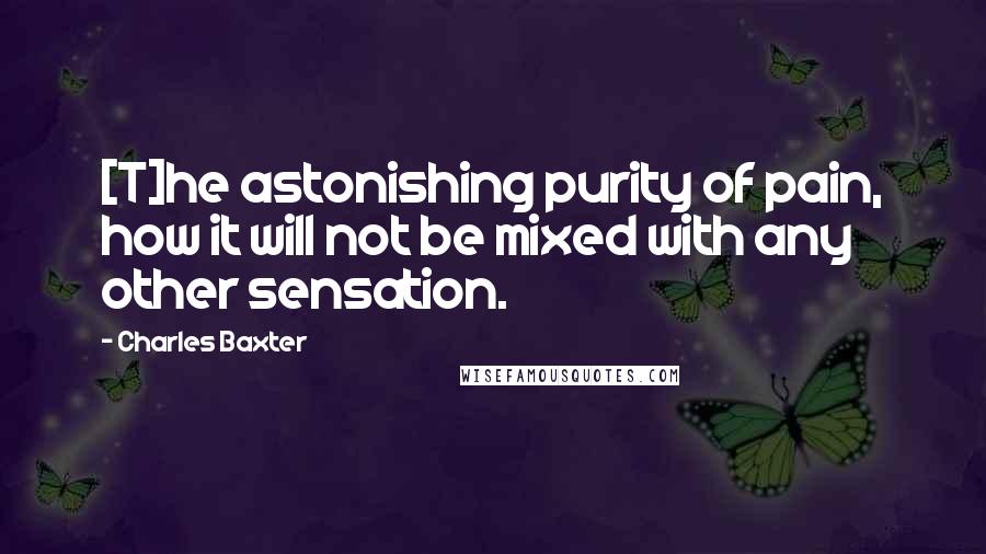 Charles Baxter Quotes: [T]he astonishing purity of pain, how it will not be mixed with any other sensation.