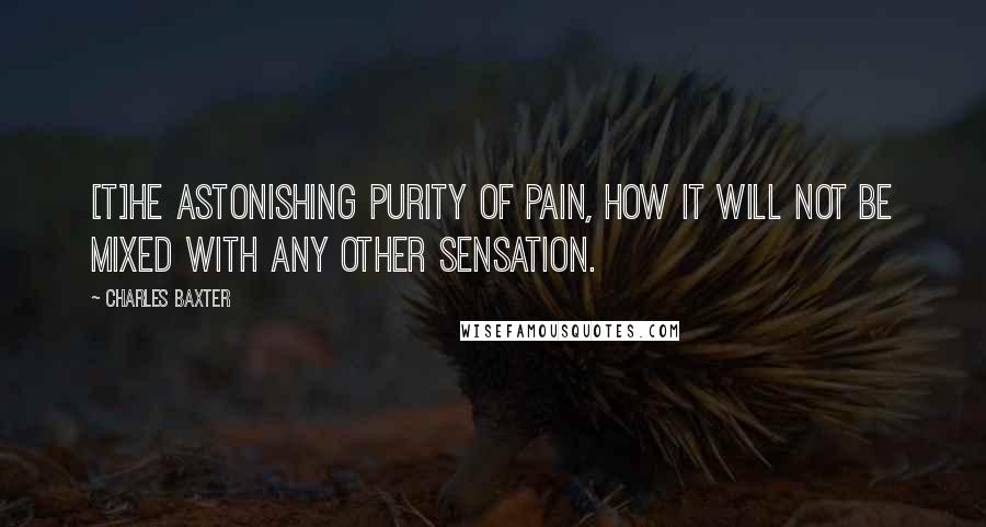 Charles Baxter Quotes: [T]he astonishing purity of pain, how it will not be mixed with any other sensation.