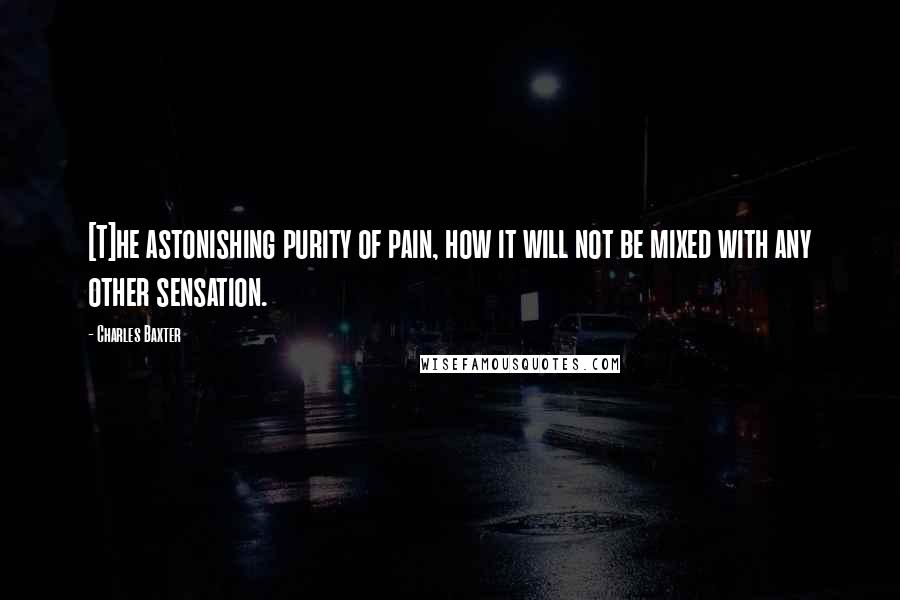 Charles Baxter Quotes: [T]he astonishing purity of pain, how it will not be mixed with any other sensation.