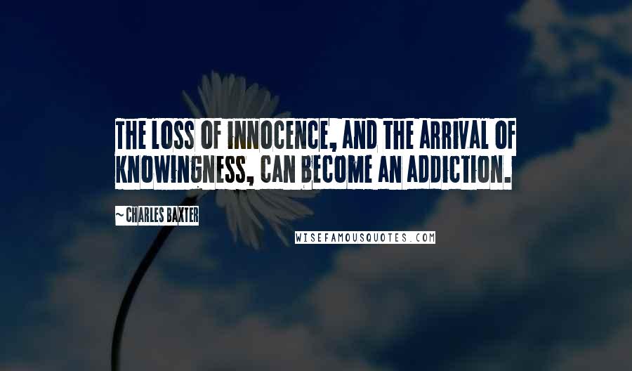 Charles Baxter Quotes: The loss of innocence, and the arrival of knowingness, can become an addiction.