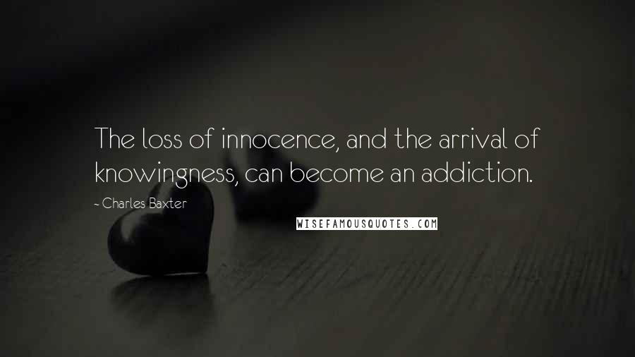 Charles Baxter Quotes: The loss of innocence, and the arrival of knowingness, can become an addiction.