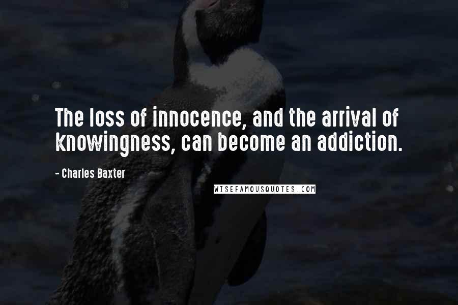 Charles Baxter Quotes: The loss of innocence, and the arrival of knowingness, can become an addiction.