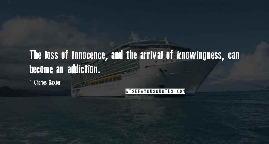 Charles Baxter Quotes: The loss of innocence, and the arrival of knowingness, can become an addiction.