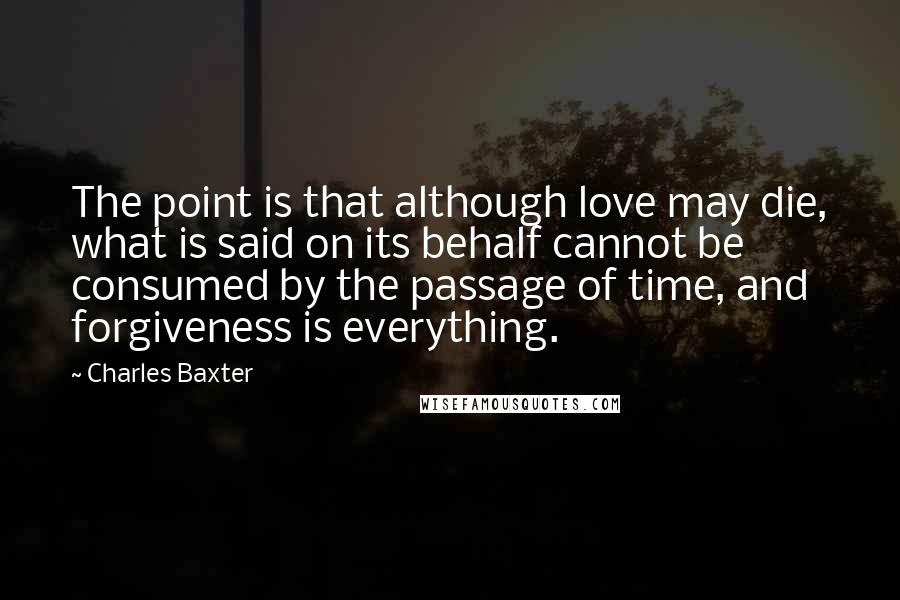 Charles Baxter Quotes: The point is that although love may die, what is said on its behalf cannot be consumed by the passage of time, and forgiveness is everything.