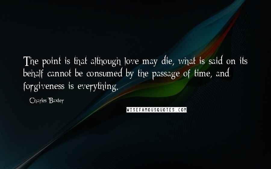 Charles Baxter Quotes: The point is that although love may die, what is said on its behalf cannot be consumed by the passage of time, and forgiveness is everything.