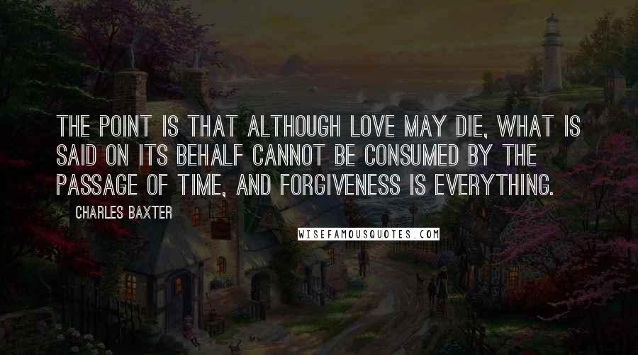 Charles Baxter Quotes: The point is that although love may die, what is said on its behalf cannot be consumed by the passage of time, and forgiveness is everything.
