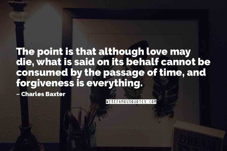 Charles Baxter Quotes: The point is that although love may die, what is said on its behalf cannot be consumed by the passage of time, and forgiveness is everything.