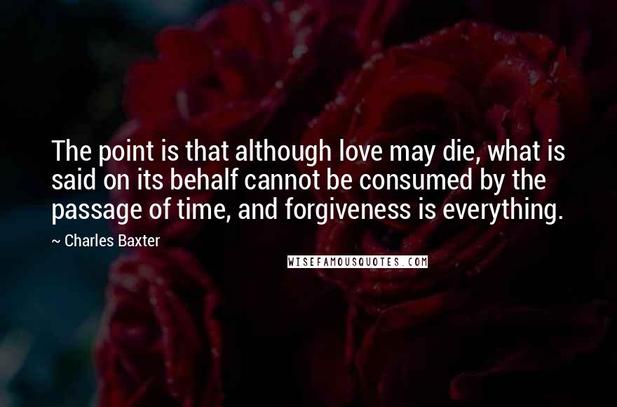Charles Baxter Quotes: The point is that although love may die, what is said on its behalf cannot be consumed by the passage of time, and forgiveness is everything.