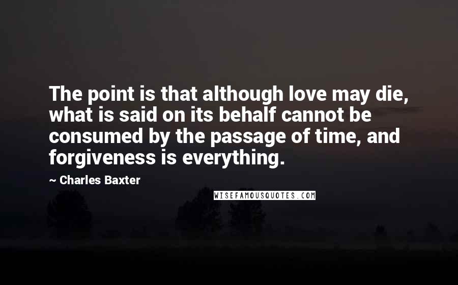 Charles Baxter Quotes: The point is that although love may die, what is said on its behalf cannot be consumed by the passage of time, and forgiveness is everything.