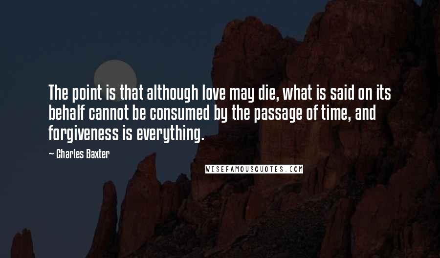 Charles Baxter Quotes: The point is that although love may die, what is said on its behalf cannot be consumed by the passage of time, and forgiveness is everything.