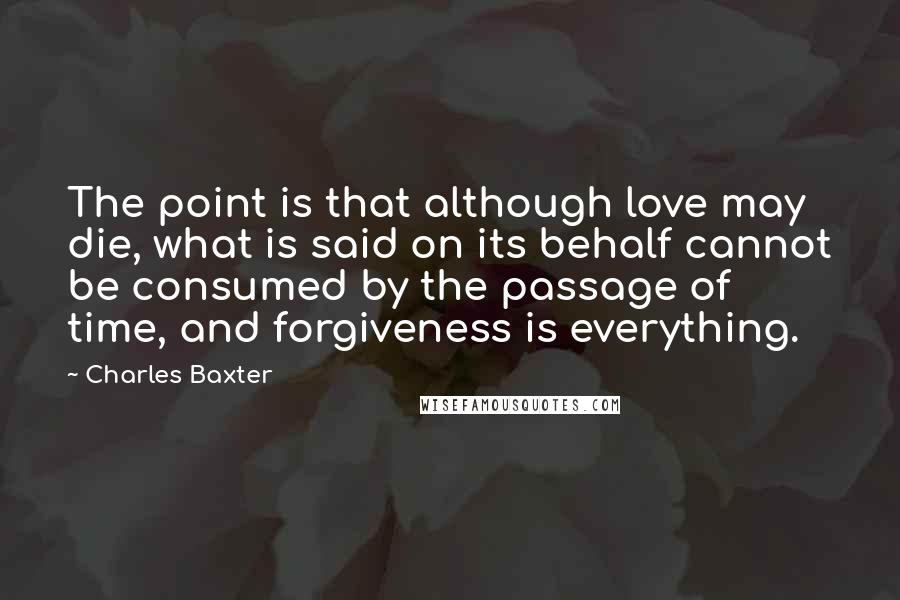 Charles Baxter Quotes: The point is that although love may die, what is said on its behalf cannot be consumed by the passage of time, and forgiveness is everything.