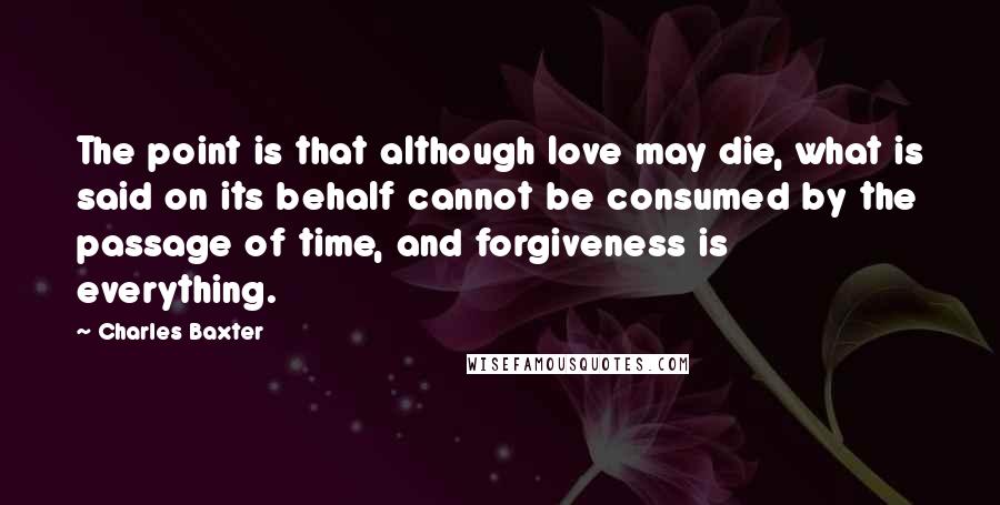 Charles Baxter Quotes: The point is that although love may die, what is said on its behalf cannot be consumed by the passage of time, and forgiveness is everything.