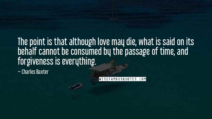 Charles Baxter Quotes: The point is that although love may die, what is said on its behalf cannot be consumed by the passage of time, and forgiveness is everything.