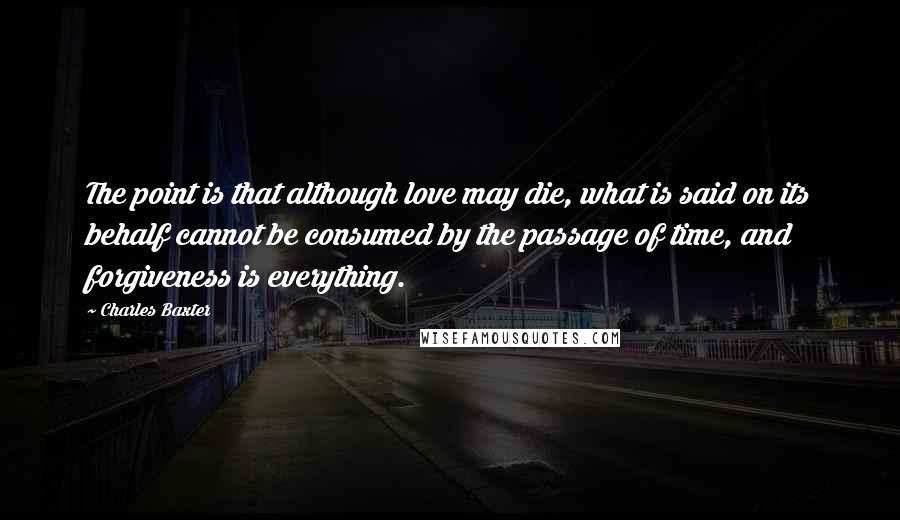 Charles Baxter Quotes: The point is that although love may die, what is said on its behalf cannot be consumed by the passage of time, and forgiveness is everything.