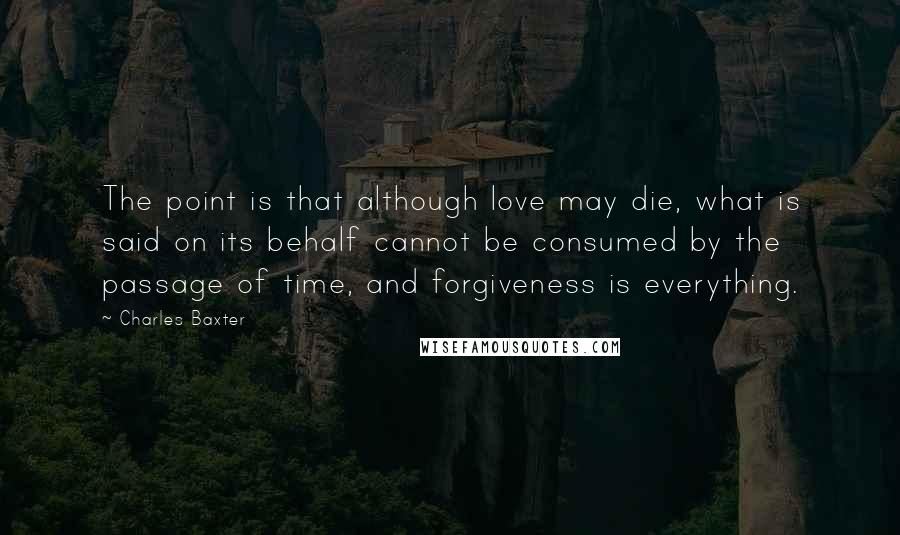 Charles Baxter Quotes: The point is that although love may die, what is said on its behalf cannot be consumed by the passage of time, and forgiveness is everything.