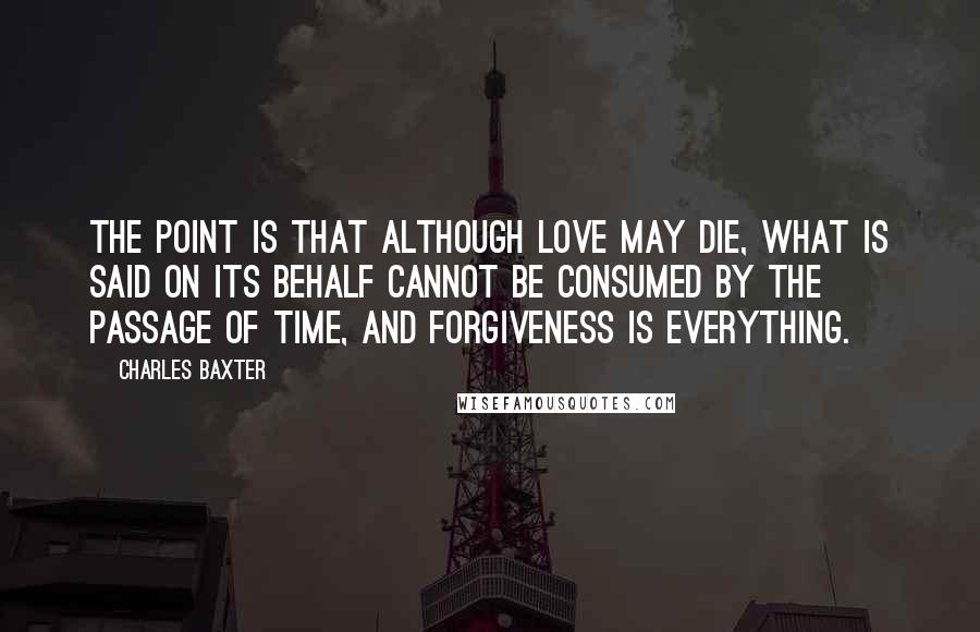 Charles Baxter Quotes: The point is that although love may die, what is said on its behalf cannot be consumed by the passage of time, and forgiveness is everything.