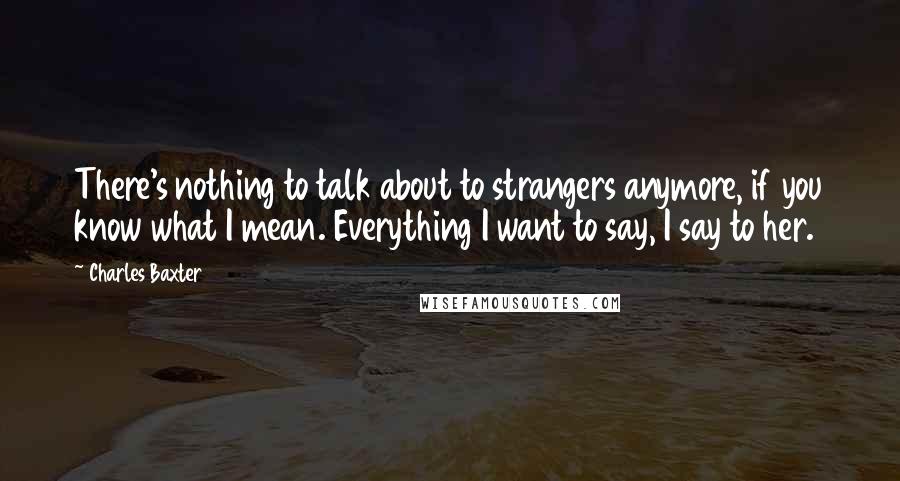 Charles Baxter Quotes: There's nothing to talk about to strangers anymore, if you know what I mean. Everything I want to say, I say to her.